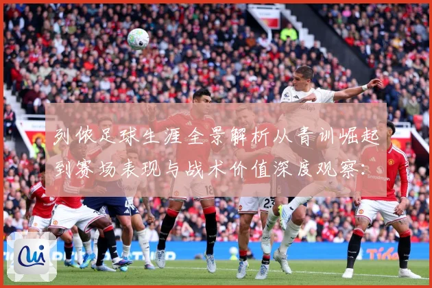 列侬足球生涯全景解析从青训崛起到赛场表现与战术价值深度观察：最新赛事动态与深度分析