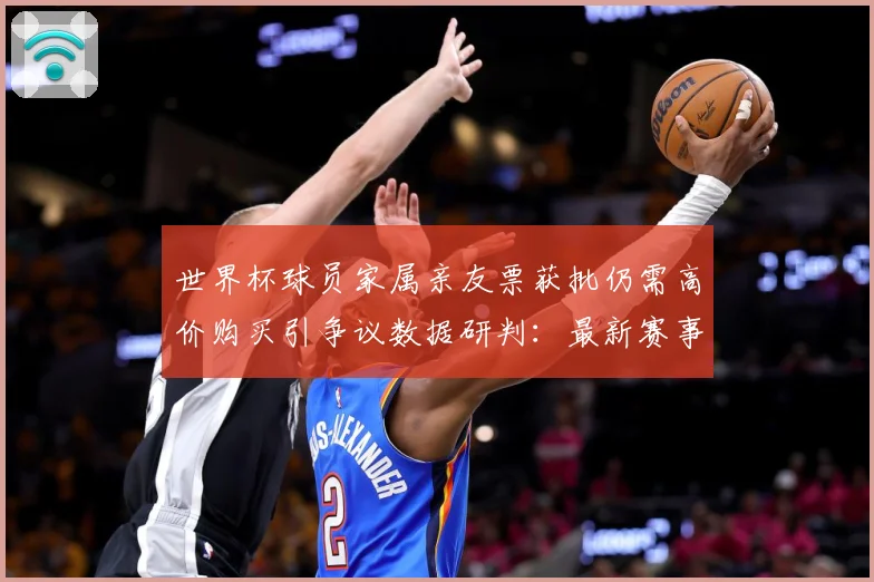 世界杯球员家属亲友票获批仍需高价购买引争议数据研判：最新赛事动态与深度分析