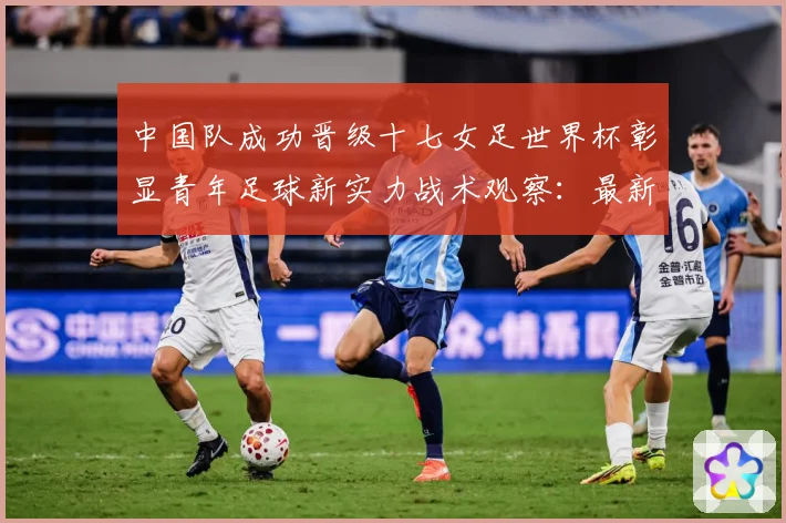 中国队成功晋级十七女足世界杯彰显青年足球新实力战术观察：最新赛事动态与深度分析