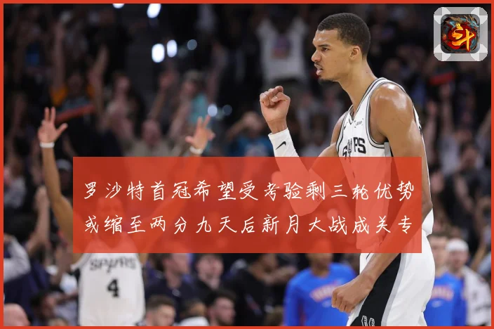 罗沙特首冠希望受考验剩三轮优势或缩至两分九天后新月大战成关专题观察：最新赛事动态与深度分析