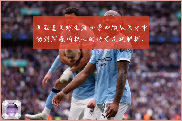 罗西基足球生涯全景回顾从天才中场到阿森纳核心的传奇足迹解析：最新赛事动态与深度分析