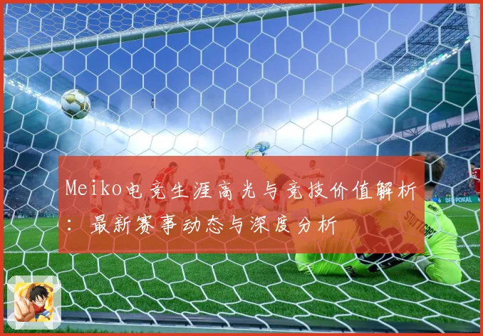 Meiko电竞生涯高光与竞技价值解析：最新赛事动态与深度分析